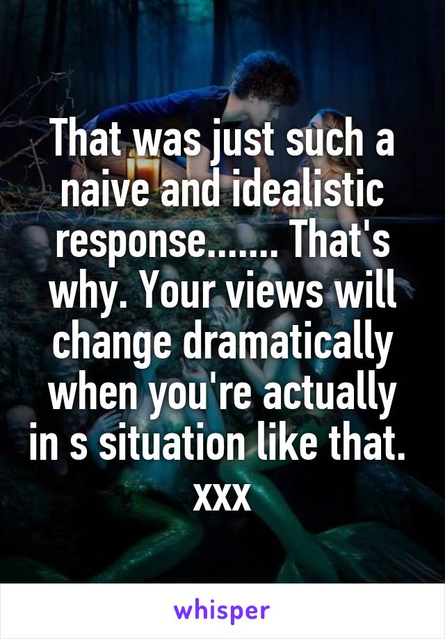 That was just such a naive and idealistic response....... That's why. Your views will change dramatically when you're actually in s situation like that.  xxx