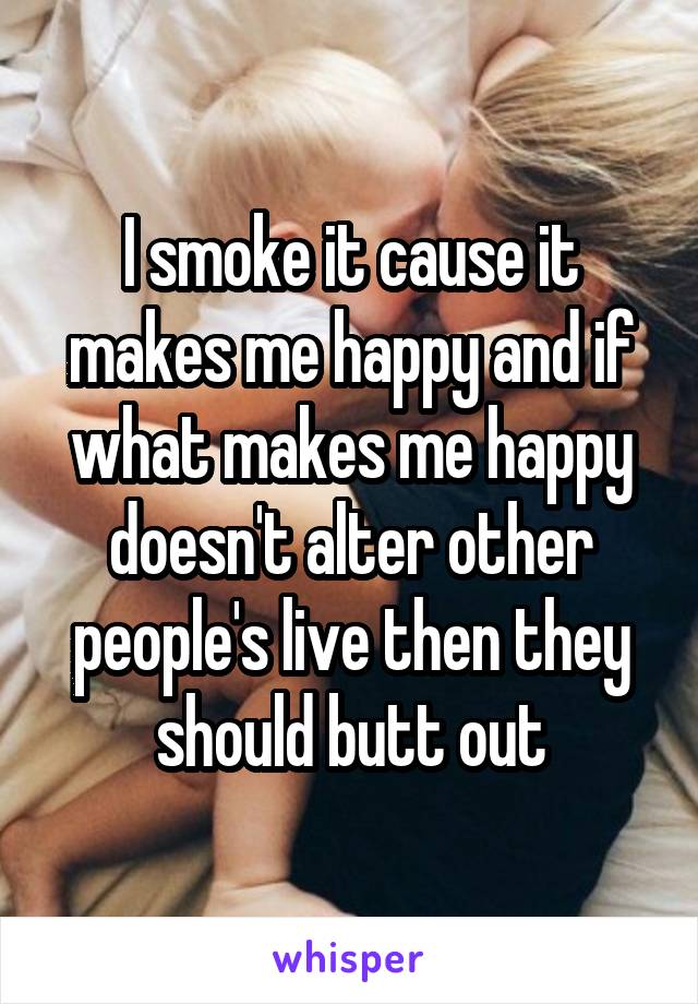 I smoke it cause it makes me happy and if what makes me happy doesn't alter other people's live then they should butt out
