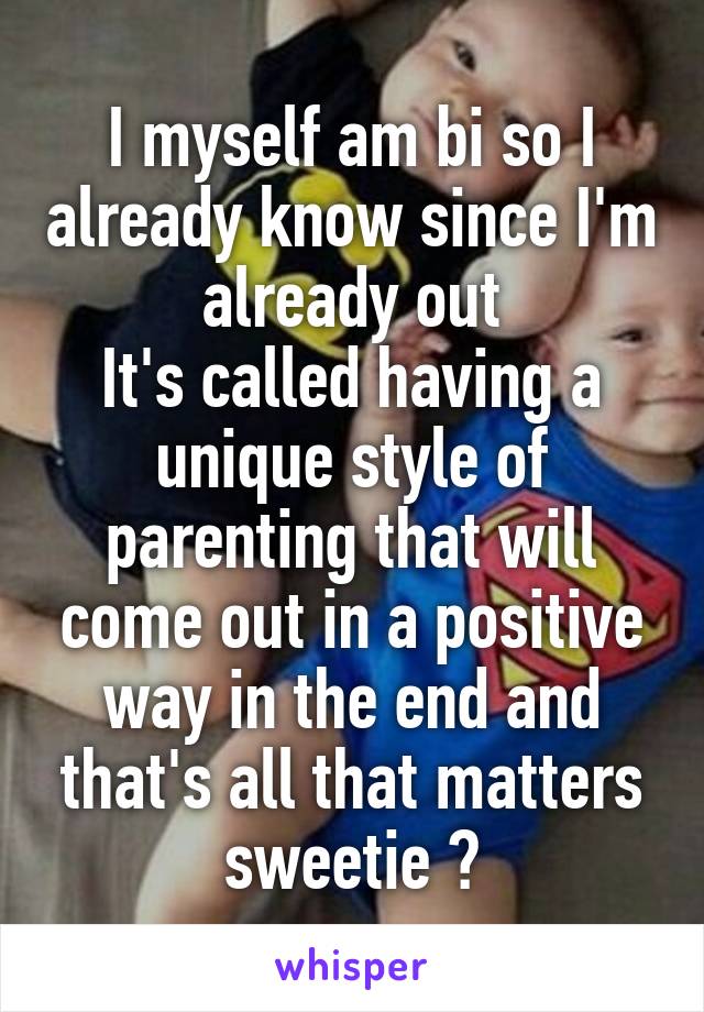 I myself am bi so I already know since I'm already out
It's called having a unique style of parenting that will come out in a positive way in the end and that's all that matters sweetie 😆