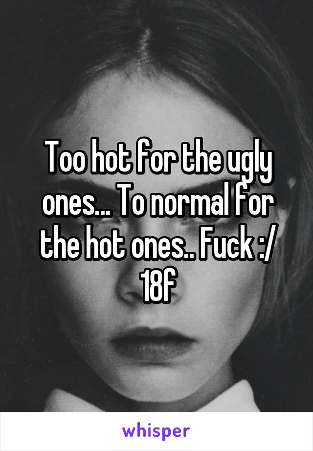 Too hot for the ugly ones... To normal for the hot ones.. Fuck :/ 18f