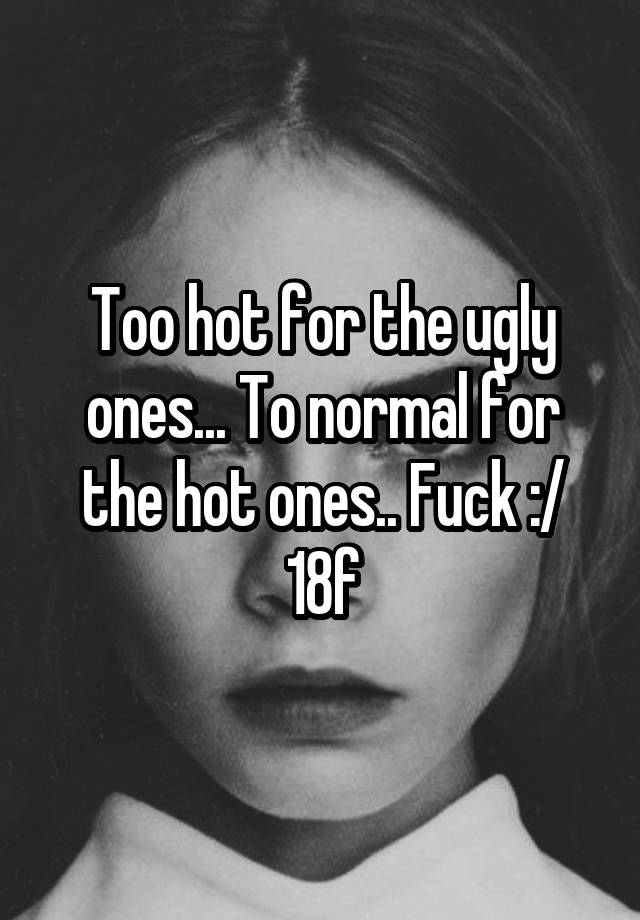 Too hot for the ugly ones... To normal for the hot ones.. Fuck :/ 18f