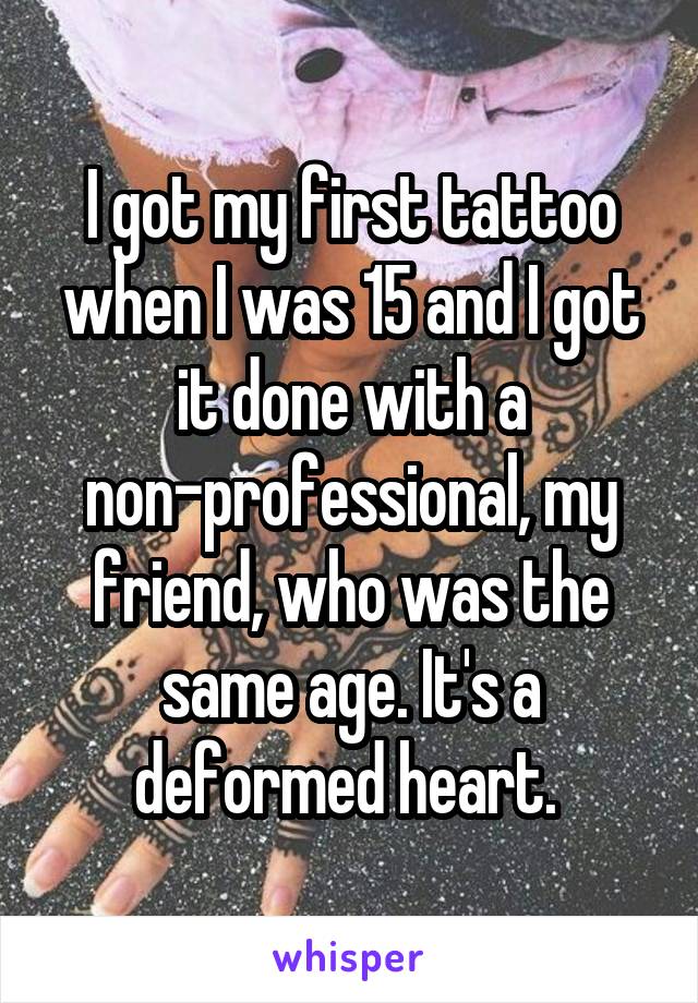 I got my first tattoo when I was 15 and I got it done with a non-professional, my friend, who was the same age. It's a deformed heart. 