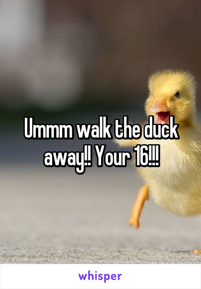 Ummm walk the duck away!! Your 16!!!