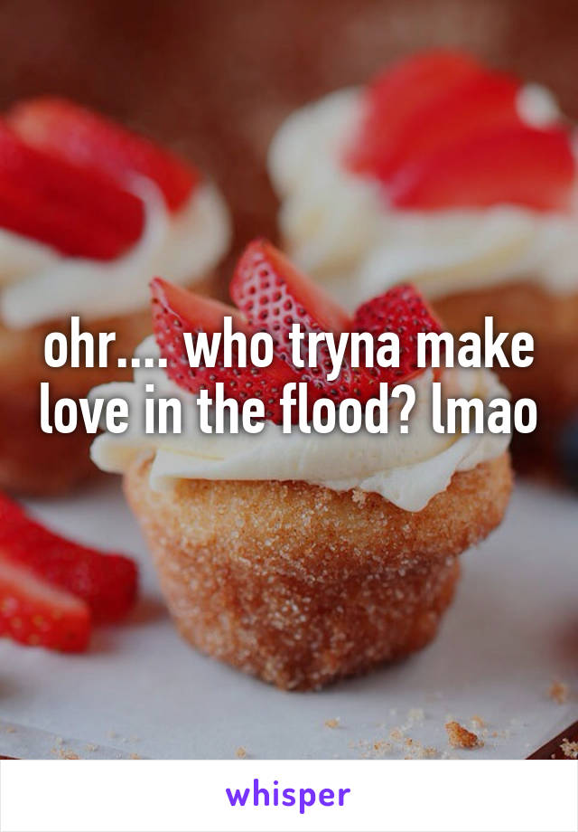 ohr.... who tryna make love in the flood? lmao 