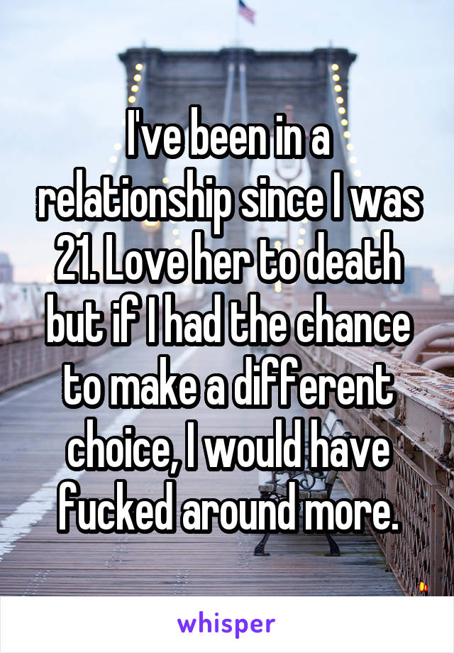 I've been in a relationship since I was 21. Love her to death but if I had the chance to make a different choice, I would have fucked around more.