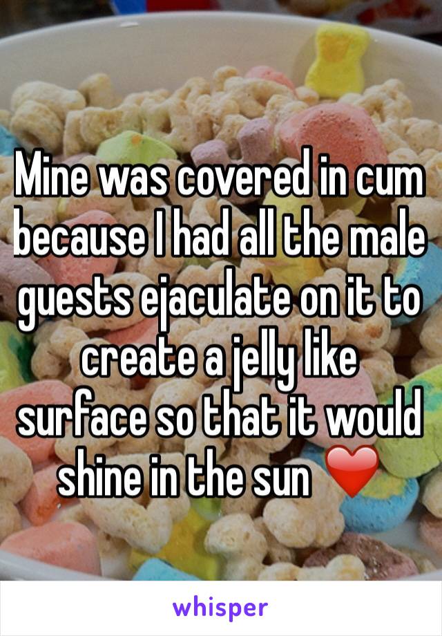 Mine was covered in cum because I had all the male guests ejaculate on it to create a jelly like surface so that it would shine in the sun ❤️