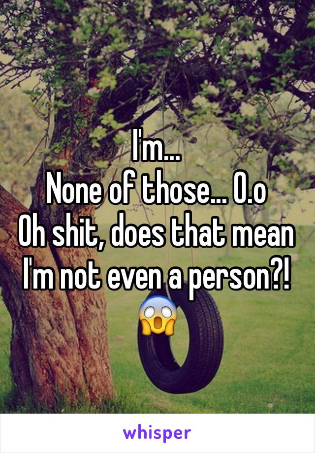 I'm...
None of those... O.o
Oh shit, does that mean I'm not even a person?!😱