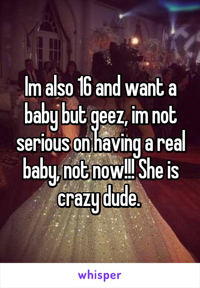 Im also 16 and want a baby but geez, im not serious on having a real baby, not now!!! She is crazy dude. 