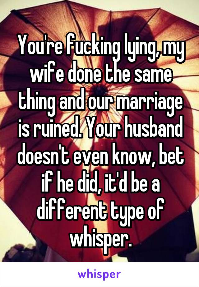 You're fucking lying, my wife done the same thing and our marriage is ruined. Your husband doesn't even know, bet if he did, it'd be a different type of whisper.