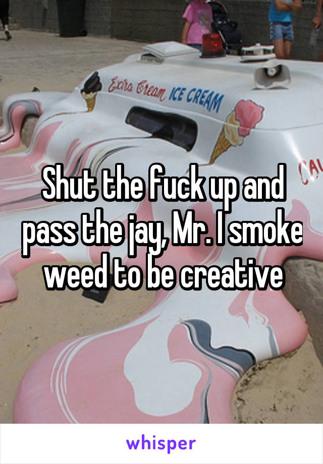 Shut the fuck up and pass the jay, Mr. I smoke weed to be creative