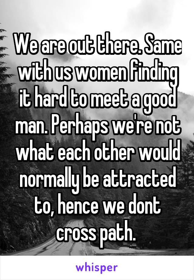 We are out there. Same with us women finding it hard to meet a good man. Perhaps we're not what each other would normally be attracted to, hence we dont cross path. 