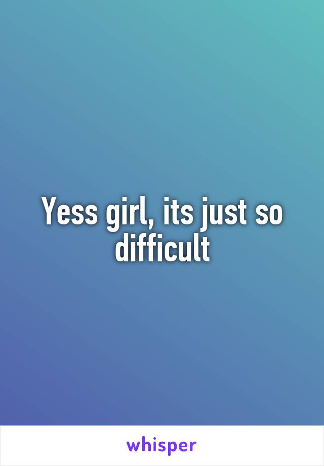 Yess girl, its just so difficult