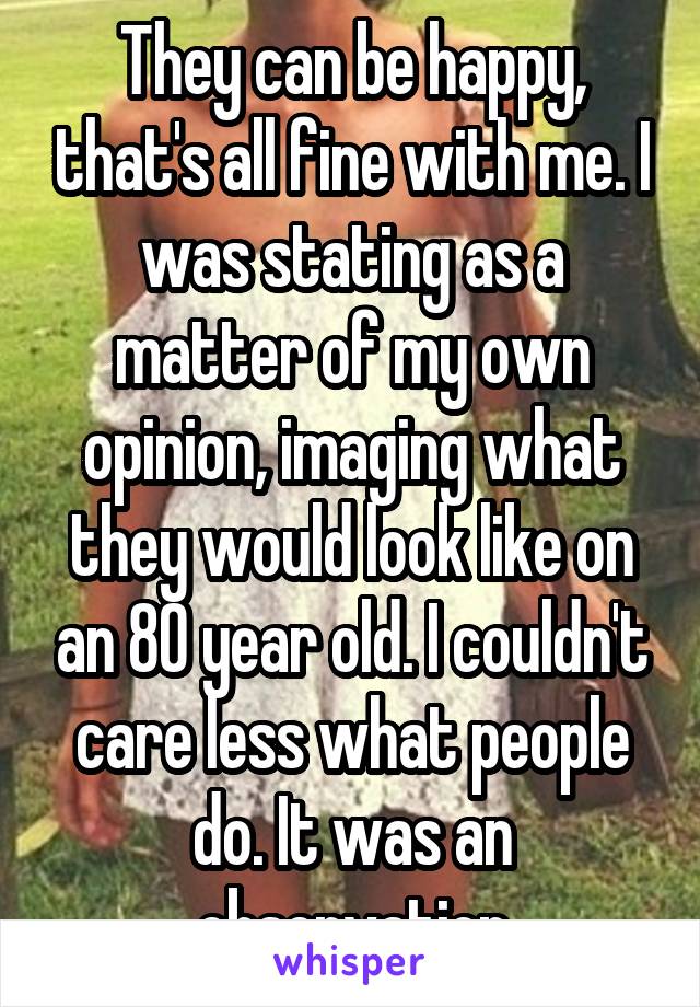 They can be happy, that's all fine with me. I was stating as a matter of my own opinion, imaging what they would look like on an 80 year old. I couldn't care less what people do. It was an observation