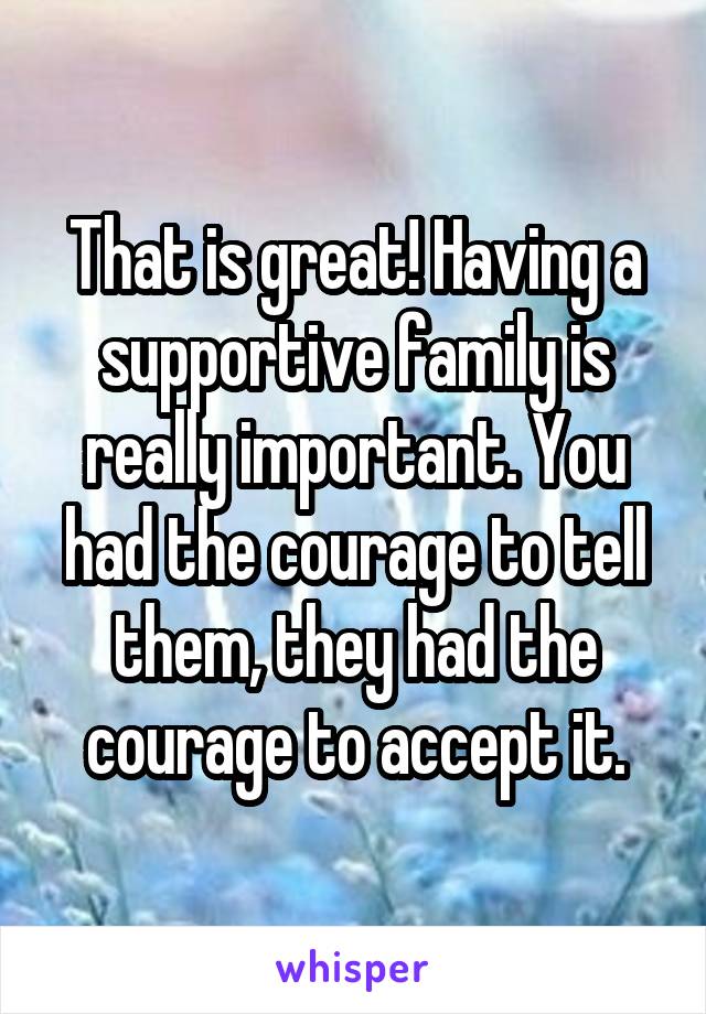 That is great! Having a supportive family is really important. You had the courage to tell them, they had the courage to accept it.