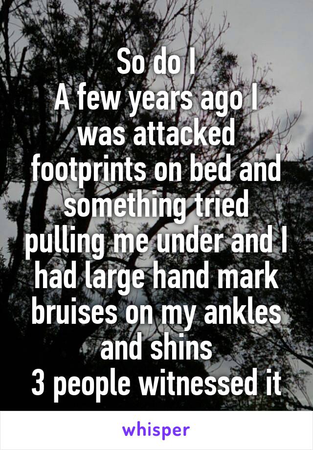 So do I
A few years ago I was attacked footprints on bed and something tried pulling me under and I had large hand mark bruises on my ankles and shins
3 people witnessed it