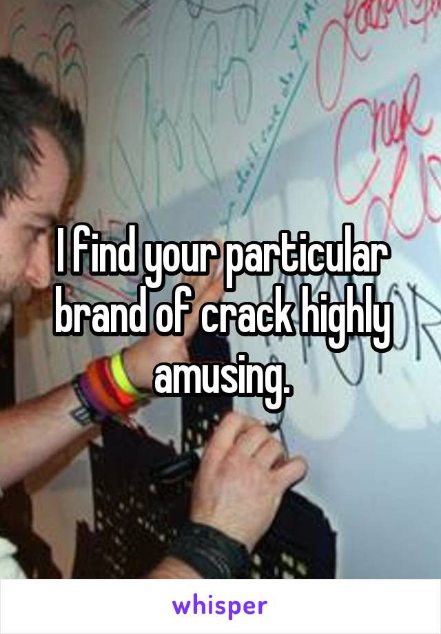 I find your particular brand of crack highly amusing.