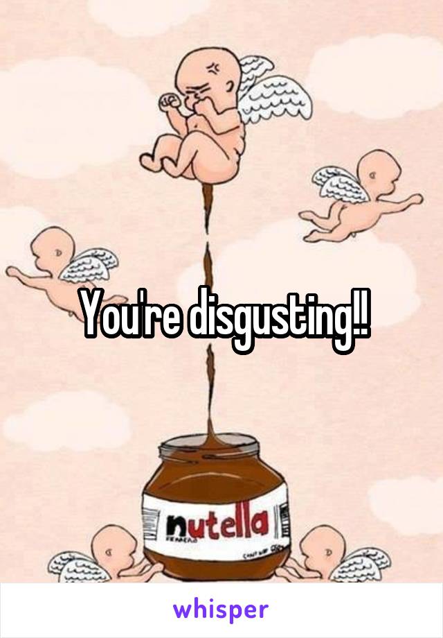 You're disgusting!!