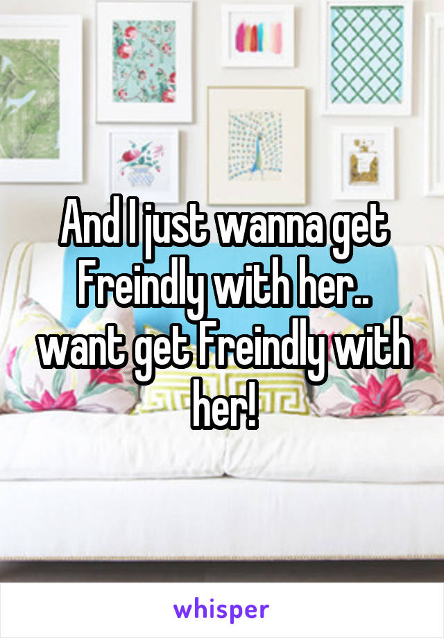 And I just wanna get Freindly with her.. want get Freindly with her!