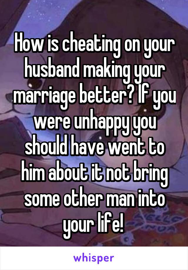 How is cheating on your husband making your marriage better? If you were unhappy you should have went to him about it not bring some other man into your life! 