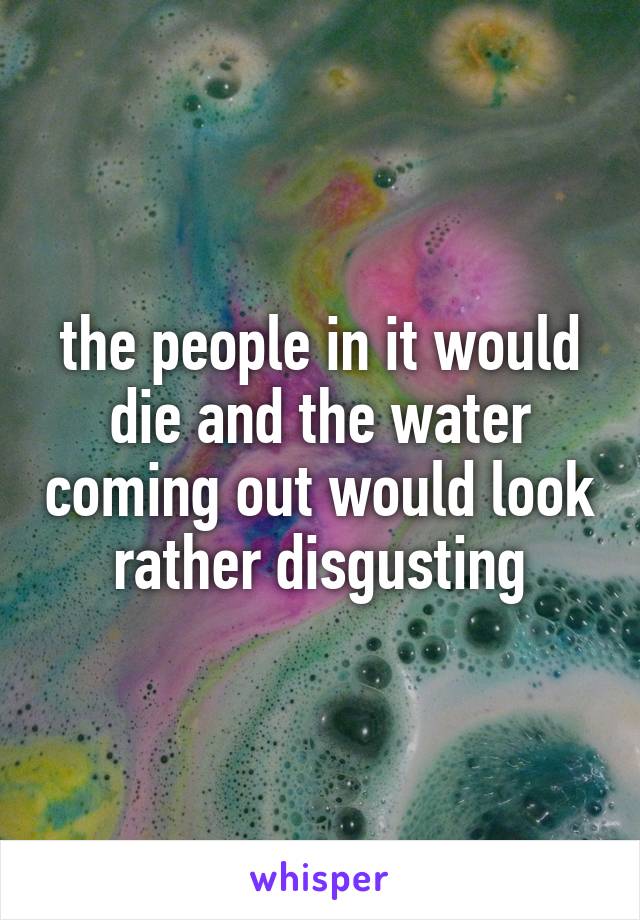 the people in it would die and the water coming out would look rather disgusting