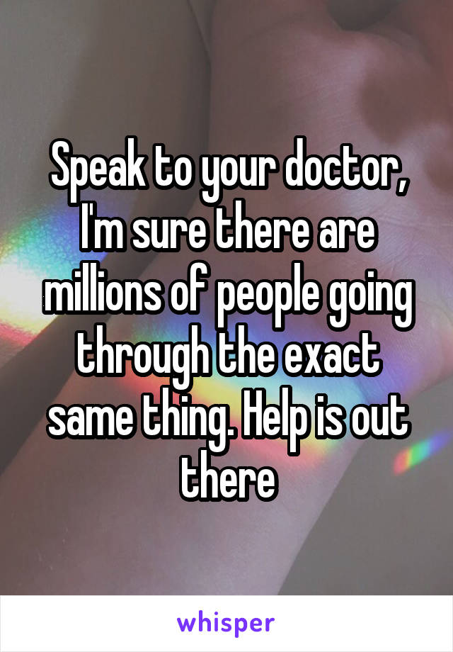 Speak to your doctor, I'm sure there are millions of people going through the exact same thing. Help is out there