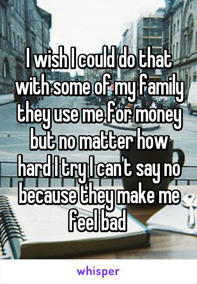 I wish I could do that with some of my family they use me for money but no matter how hard I try I can't say no because they make me feel bad 