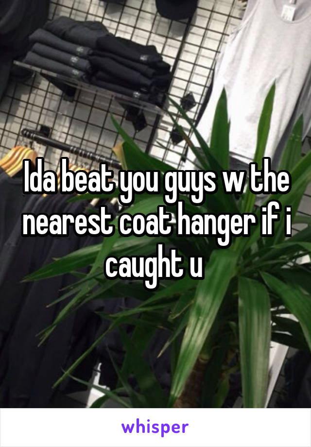 Ida beat you guys w the nearest coat hanger if i caught u 