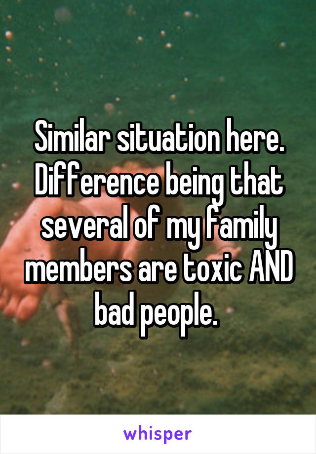 Similar situation here. Difference being that several of my family members are toxic AND bad people. 