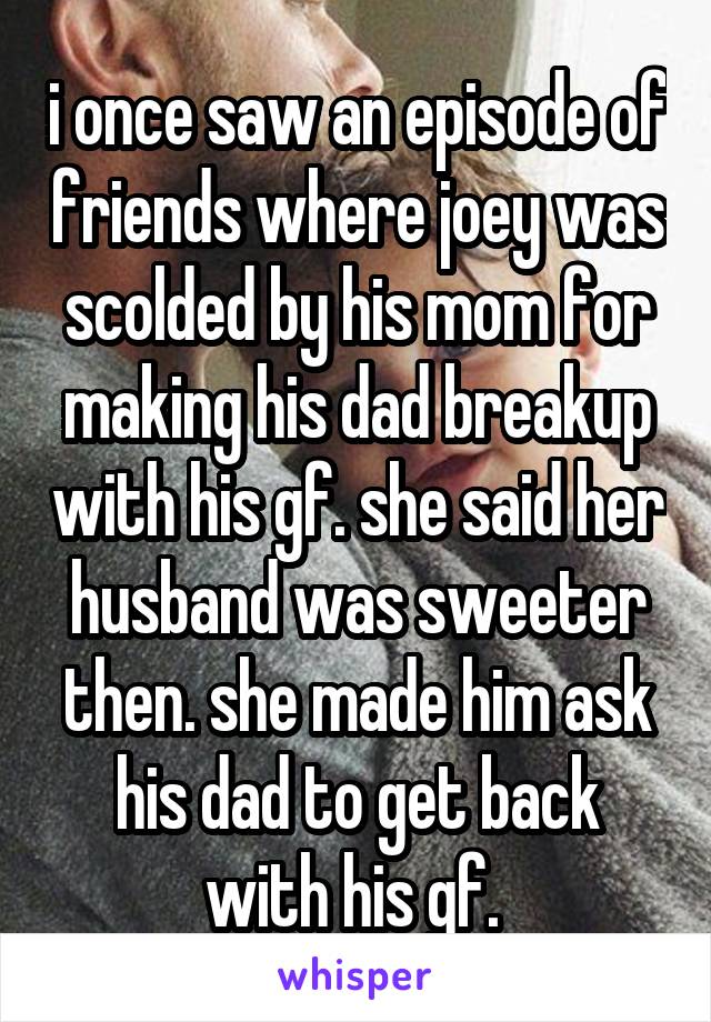 i once saw an episode of friends where joey was scolded by his mom for making his dad breakup with his gf. she said her husband was sweeter then. she made him ask his dad to get back with his gf. 