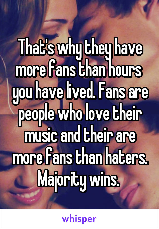 That's why they have more fans than hours  you have lived. Fans are people who love their music and their are more fans than haters. Majority wins. 