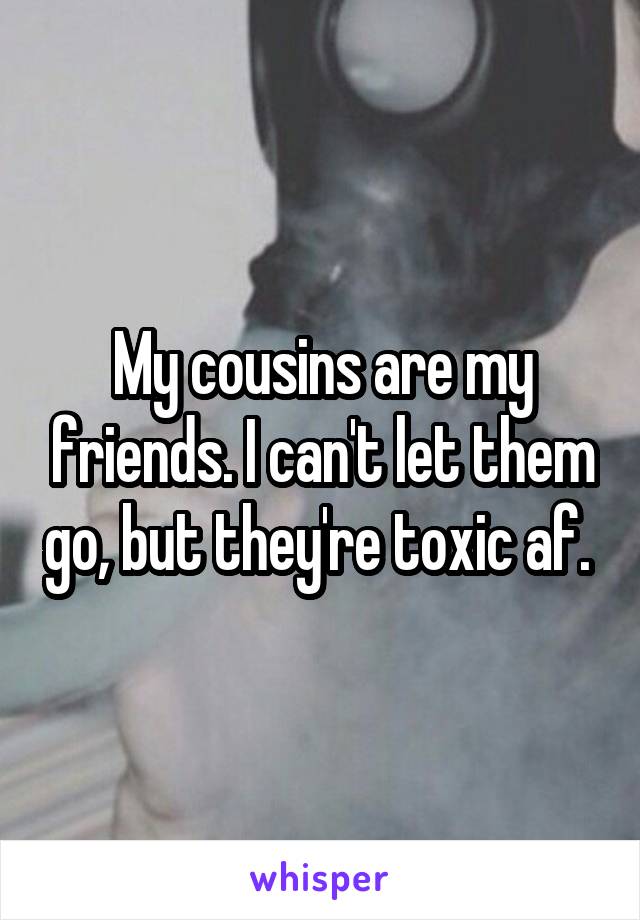 My cousins are my friends. I can't let them go, but they're toxic af. 