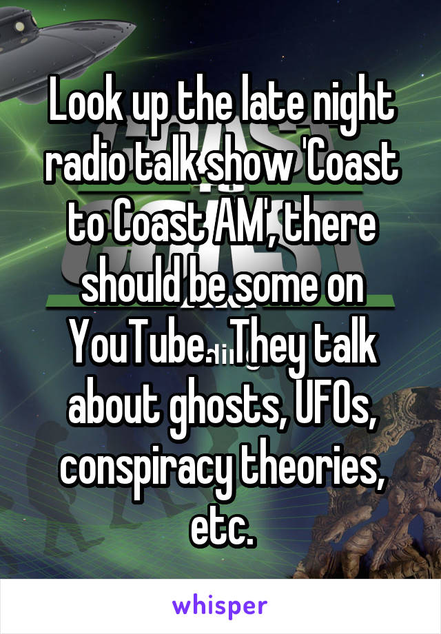 Look up the late night radio talk show 'Coast to Coast AM', there should be some on YouTube.  They talk about ghosts, UFOs, conspiracy theories, etc.