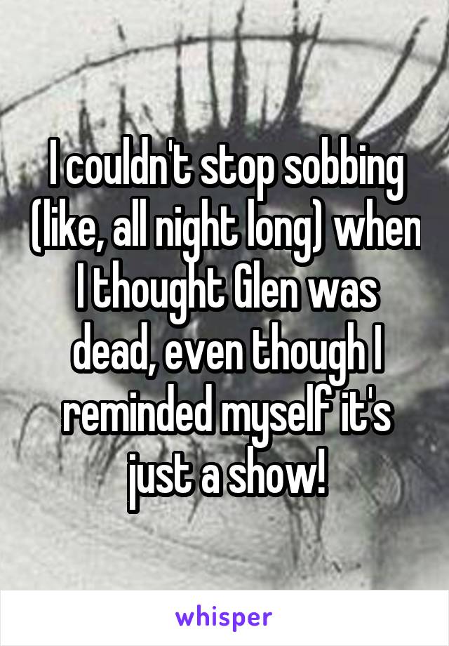 I couldn't stop sobbing (like, all night long) when I thought Glen was dead, even though I reminded myself it's just a show!