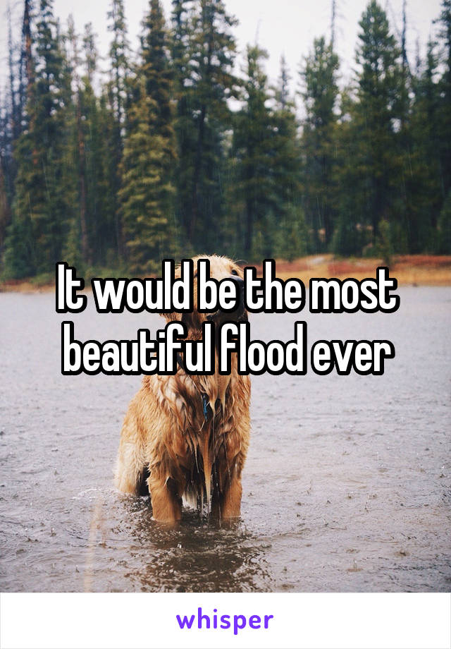 It would be the most beautiful flood ever