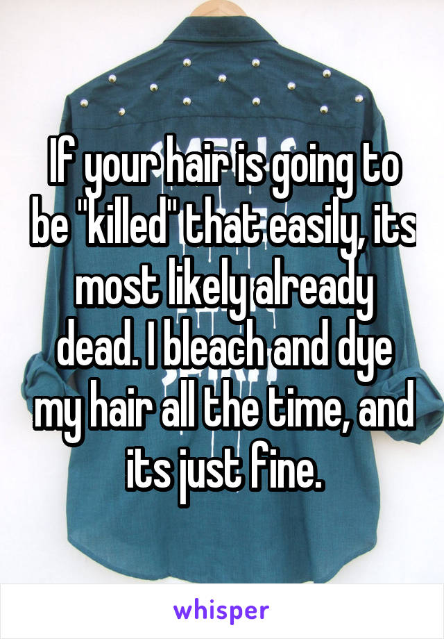 If your hair is going to be "killed" that easily, its most likely already dead. I bleach and dye my hair all the time, and its just fine.