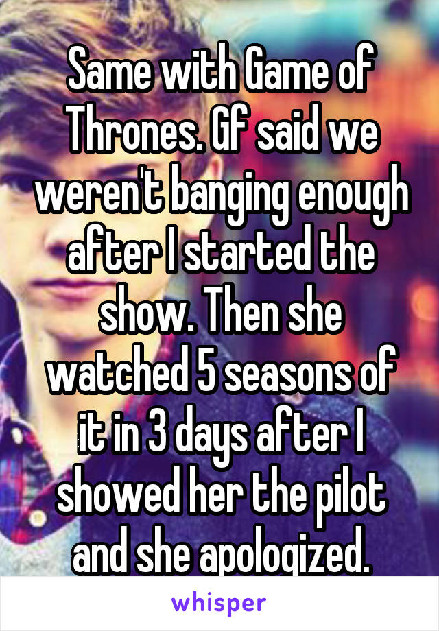 Same with Game of Thrones. Gf said we weren't banging enough after I started the show. Then she watched 5 seasons of it in 3 days after I showed her the pilot and she apologized.