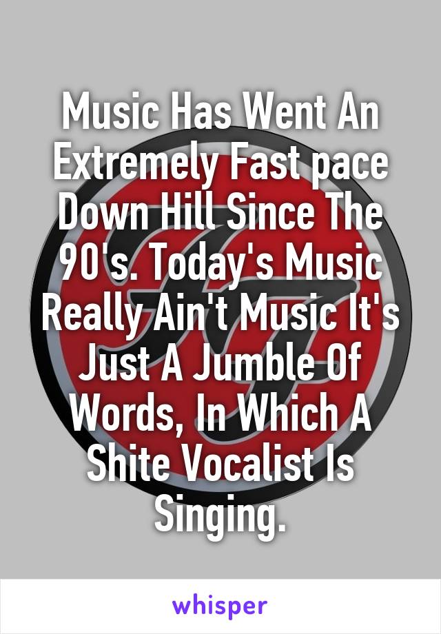 Music Has Went An Extremely Fast pace Down Hill Since The 90's. Today's Music Really Ain't Music It's Just A Jumble Of Words, In Which A Shite Vocalist Is Singing.