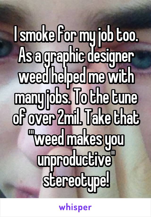 I smoke for my job too. As a graphic designer weed helped me with many jobs. To the tune of over 2mil. Take that "'weed makes you unproductive" stereotype!