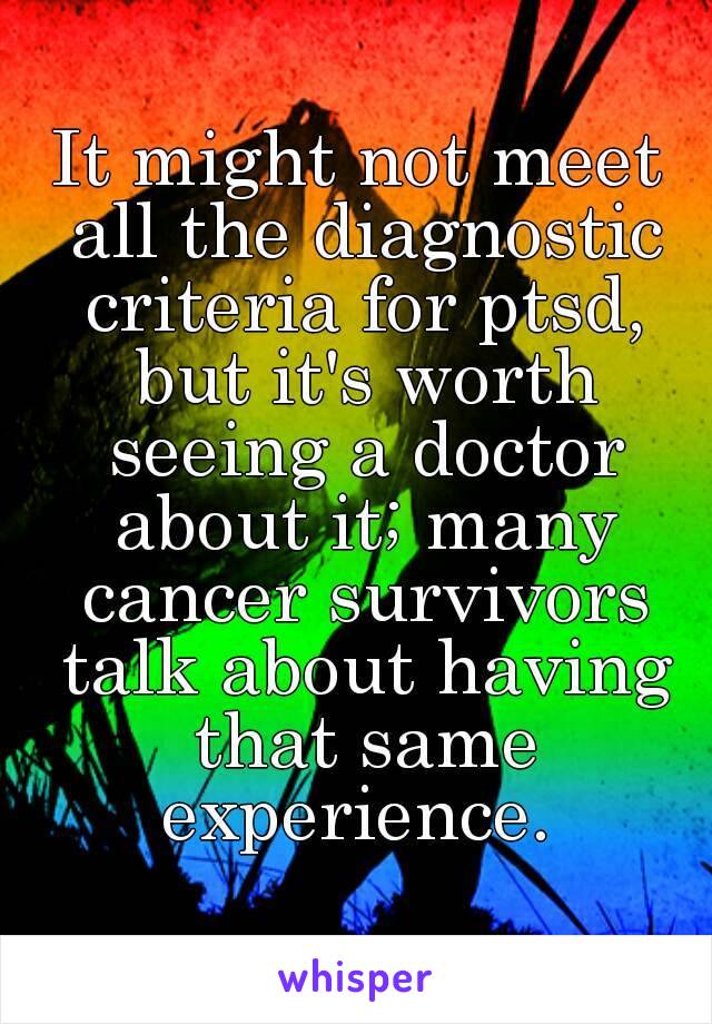 It might not meet all the diagnostic criteria for ptsd, but it's worth seeing a doctor about it; many cancer survivors talk about having that same experience. 