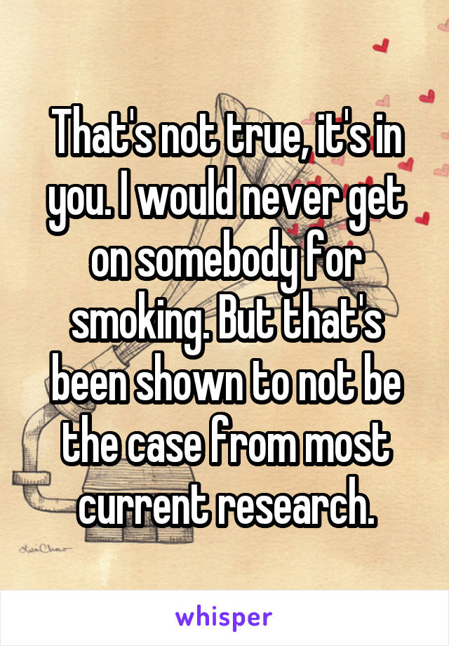 That's not true, it's in you. I would never get on somebody for smoking. But that's been shown to not be the case from most current research.