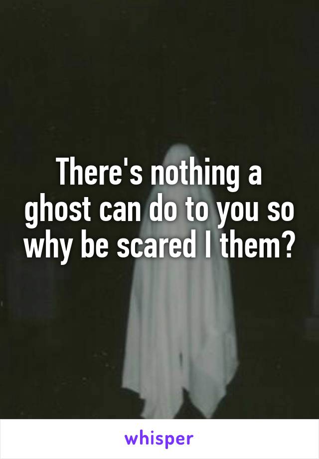 There's nothing a ghost can do to you so why be scared I them? 
