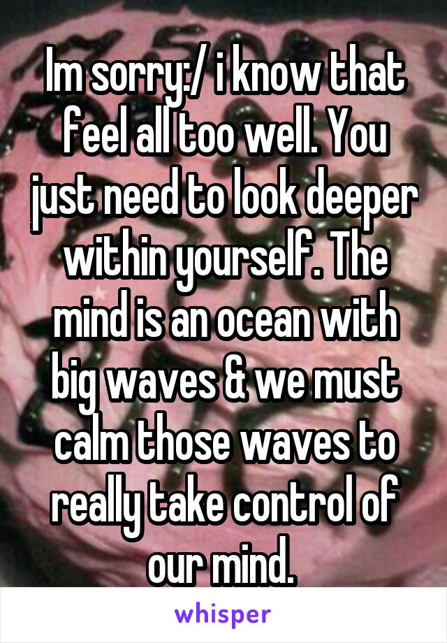 Im sorry:/ i know that feel all too well. You just need to look deeper within yourself. The mind is an ocean with big waves & we must calm those waves to really take control of our mind. 