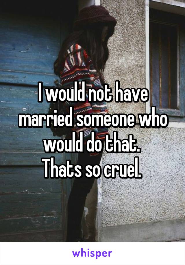 I would not have married someone who would do that. 
Thats so cruel. 