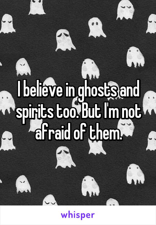 I believe in ghosts and spirits too. But I'm not afraid of them.