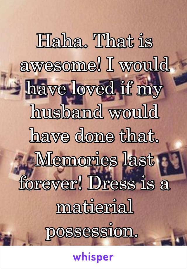 Haha. That is awesome! I would have loved if my husband would have done that. Memories last forever! Dress is a matierial possession. 