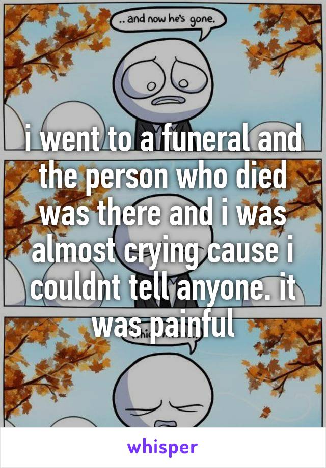 i went to a funeral and the person who died was there and i was almost crying cause i couldnt tell anyone. it was painful