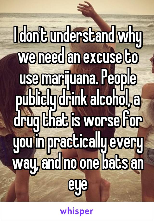 I don't understand why we need an excuse to use marijuana. People publicly drink alcohol, a drug that is worse for you in practically every way, and no one bats an eye