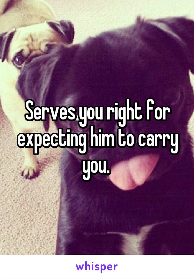 Serves you right for expecting him to carry you. 