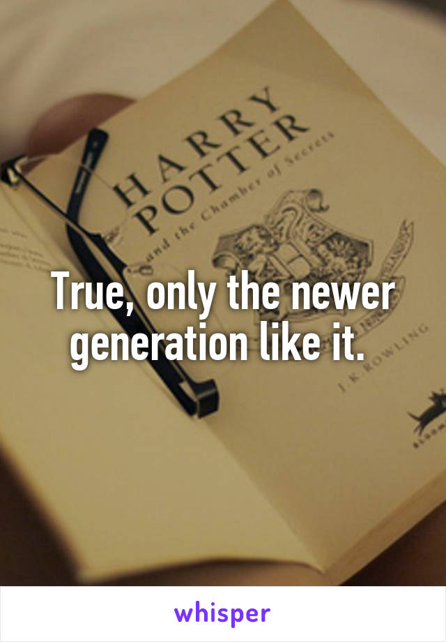 True, only the newer generation like it. 