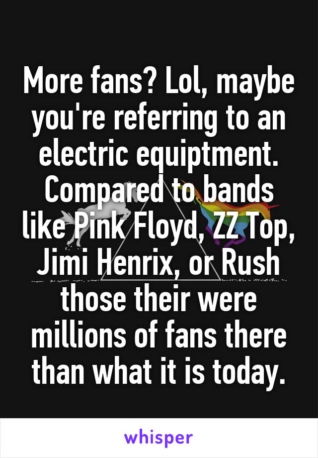 More fans? Lol, maybe you're referring to an electric equiptment. Compared to bands like Pink Floyd, ZZ Top, Jimi Henrix, or Rush those their were millions of fans there than what it is today.